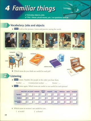 4 e. -,- the
'~,-=
raml lar Ings .~.~>o .. ~~
el' Everyday objects; jobs /'f~ifi(~'
-~e.~ ••.••. ""
el' This / these; plur~l nouns; yes / no questions ~it~-be '
Vocabulary: Jobs and objects
a ~ Look at the pictures. Listen and practice saying the words.
businessperson poice officer waiter teacher construction worker doctor and nurse
b Which items do you think are useful for each job?
address book
listening
a ~ Listen. Number the people in the order you hear them.
Teacher _ Construction worker _ Doctor _
b ~ Listen again. Which items are useful or not useful for each person?
desk/chair pen/pencil notebook . a~~~eks computer mug . briefcase . watch backpack
Teacher
Doctor
Constructlon
worker
'.
e Which items in section 1 are useful for you ...
1 at work? 2 at home?
19
 