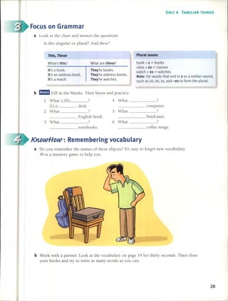 UNIT 4 FAMILIAR THINGS
Focus on Grammar
a Look at the chan and answer the questions.
ls this singular or plural? And these?
This, These
What's this?
It's a book.
It's an address book.
It's a wateh.
What are these?
They're books.
They're address books.
They're watehes.
Plural nouns
book + s = books
class + es = classes
wateh + es = watehes
Note: Forwords that end in s or a similar sound,
sueh as eh, sh, ss, add -es to form the plural.
b riE Fill in the blanks. Then listen and practice.
1 What ~ this ? 4 What 7
It~ a desk. computer.
2 What ? 5 What -------?
______ English book. briefcases.
3 What 7 6 What .7
______ notebooks. coffee mugs.
KltbwHDW-: Remembering vocabulary
a Do you relnember the names of these objects? lt's easy to forget new vocabulary.
4b is a memory game to help you.
b Work with a partner. Look at the vocabulary on page 19 for thiny seconds. Then close
your books and try to write as many words as you can.
20
 