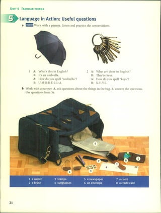 UNIT 4 FAMILIAR THINGS
Language in Action: Useful questions
a rJ!I!ID Work with a partner. listen and practice the conversations.
1 A: What's this in English?
B: It's an umbrella.
A: How do you spell "umbrella"?
B: U-M-B-R-E-L-L-A.
2 A: What are these in English?
B: They're keys.
A: How do you spell "keys"?
B: K-E-Y-S.
b Work with a partner. A, ask questions about the things in the bago B, answer the questions.
Use questions [rom Sa.
21
 