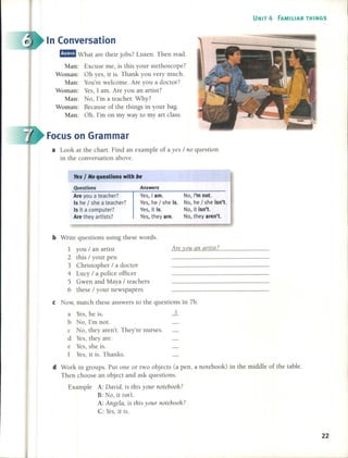 UNIT 4 FAMILIAR THINGS
In Conversation
fJ!JII What are their jobs? Listen. Then read.
Man: Excuse me, is this your stethoscope?
Woman: Oh yes, it is. Thank you very mucho
Man: You're welcome. Are you a doctor?
Woman: Yes, 1 amo Are you an artist?
Man: No, l'm a teacher. Why?
Woman: Because of the things in your bago
Man: Oh. l'm on my way to my art class.
Focus on Grarnrnar
a Look at the chart. Find an example of a yes / 110 question
in the conversation aboye.
Yes I No questions with be
Questions
Are you a teacher?
15 he I she a teacher?
15 it a computer?
Are they artists?
Answers
Ves, I amo
Ves, he / she ¡s.
Ves, it ¡s.
Ves, they are.
No, I'm not.
No, he / she ¡sn't.
No, it ¡sn't.
No, they aren't.
A re vou al1 artist?
b Write questions using these words.
1 you / an artist
2 this / your pen
3 Christopher / a doctor
4 Lucy / a police officer
5 Gwen and Maya / teachers
6 these / your newspapers
e Now, match these answers to the questions in 7b.
a Yes, he is. 2..
b No, l'm noto
c No, they aren't. They're nurses.
d Yes, they are.
e Yes, she is.
f Yes, it is. Thanks.
d Work in groups. Put one or two objects Capen, a notebook) in the middle of the tableo
Then choose an object and ask questions.
Example A: David, is this your l1otebooh?
B: No, it iSI1't.
A: Al1gela, is this your 110tebooh?
C: Yes, it is.
22
 