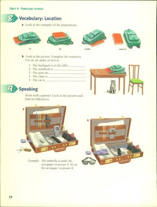 UNIT 4 FAMILIAR THINGS
Vocabulary: Location
a Look at the examples of the prepositions.
in on under
b Look at the picture. Complete the sentences.
Use in, on, undel; or next to.
1 The backpack is _o_l1_t_ilc_I(_lb_l_e _
2 The notebook is _
3 The pens are _
4 The chair is _
5 The cat is _
Speaking
Work with a partner. Look at the pictures and
find six differences.
Example Tile umbrella is Llnder lilc
newspaper in picture A. lts 011
tile ncwspaper in picture B.
23
 