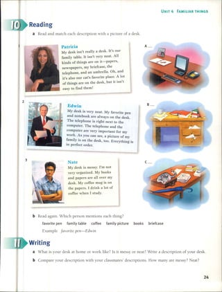 UNIT 4 FAMILIAR THINGS
Reading
a Read and match each description with a picture of a desk.
Patricia
My desk isn't real1ya desk. It's our
family tableoIt isn't very neat. Al1
kinds of things are on it-papers,
newspapers, my briefcase, the
telephone, and an umbrel1a. Oh, and
it's also our cat's favorite place. A lot
of things are on the desk, but it isn't
easy to find them!
A_
2
3
Edwin
My desk is very neat. My favorite pen
and notebook are always on the desk.
The telephone is right next to the
computer. The telephone and the
computer are very important for my
work. As you can see, a picture of my
~amilyis on the desk, too. Everything is
1ll perfect order.
Nate
My desk is messy. Pm not
very organized. My books
and papers are al1over my
desk. My coffee mug is on
the papers. 1drink a lot of
coffee when 1 study.
B_
c_
bRead again. Which person mentions each thing?
favorite pen family table coffee family picture books briefcase
Example favorite pen-Edwin
Writing
a What is your des k at home or work like? Is it messy or neat? Write a description of your desk.
b Compare your description with your classmates' descriptions. How many are messy? Neat?
24
 