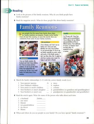 UNIT 5 FAMILY NETWORK
Reading
a Look at the pictures of the family reunions. Why do you think people have
family reunions?
bRead the magazine artide. What do these people like about family reunions?
M any people live far away from family these days.
So, family reunions are popular. People invite family
from al! over the country, or even the world. Here are
comments from some of your family reunions.
Joanna:
Ilove our fomily reunions. My
husbond ond 1don'l hove children,
bull hove six nieces ond four
nephews. Il's nice lo see Ihe whole
fomily. My husbond likes Ihe
reunions loo. He hos o very smoll
fomily. His fomily doesn'l hove
reunions.
Brandon:
llive in Howoii, ond I don'l see my
fomily o 101. I hove one sisler,
Michelle, bull don'l hove brolhers.
I'm nol morried eilher. Il's fun lo see
my fomily, especiolly my ounls, undes,
ond cousins, ollhe fomily reunion. 1
don'l see Ihem often. Bul, I'm glod we
only hove reunions once o yeor. I'm
hoppy lo gel bock lo Howoii.
JeH:
I'm 78 yeors old. I hove four
children ond len grondchildren.
llive in Miomi, bul my children
ond grondchildren olllive in
differenl ploces, from Colifornio,
lo Fronce, lo Jomoico! I don'l
see Ihem often. It's
wonderfullo hove
o reunion.
e Match the family relationships (1-5) with the correct family words (a-e).
1 Your parents' parents li a niece
2 Your children's children b nephew
3 Your aunt's or unde's children c cousins
4 Your brother's or sister's daughter d grandchildren (or grandson and granddaughter)
5 Your brother's or sister's son e grandparents (or grandmother and grandfather)
d Read the artide again. Write the name of the person who talks about each item.
1 a husband
2 one sister
3 Hawaii
4 ten grandchildren
5 six nieces
6 Miami
'oatllla
e When and where do you see people in your family? Do you have special "family reunions"?
28
 