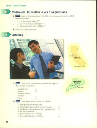 UNIT 5 FAMILV NETWORK
KMwHDW-: Intonation in yes / no questions
a m:!mm Listen to these questions. Notice how the voice goes up at the end of
yes / no questions.
1 Do you live in Tokyo rj
2 Do you live in an apartment?.-!
3 Does your sister have children?.-!
b Now practice the questions.
Listening
San F?ancisco
t:San Diego'
a m:!mm Listen to the conversation. Number the topics in
the order you hear them.
grandparents
parents _1
brathers / sisters
holidays
China
b m:!mm Listen again. Write T (tme) or F (false).
1 Ted's parents are fram China.
2 His mother's parents live in San Francisco.
3 His father's parents live in San Francisco, too.
4 He has two sisters.
5 His sisters live in San Diego.
6 He sees his family on holidays.
31
 