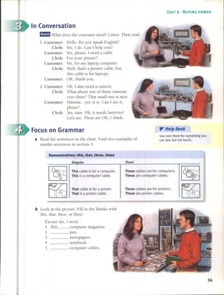 UNIT 6 BUYING POWER
fjEJ What does the customer need? listen. Then read.
a Read the sentences in the chart. Find two examples of
similar sentences in section 3.
Use over there for something you
can see, but not touch.
". He'p Desk
1 Customer: Hello. Do you speak English?
Clerk: Yes, 1 do. Can 1 help you?
Customer: Yes, please. 1 need a cable.
Clerk: For your printer?
Customer: No, for my laptop computer.
Clerk: Well, that's a printer cable, but
this cable is for laptops.
Customer: OK, thank you.
2 Customer: Oh, 1 also need a camera.
Clerk: What about one of those cameras
over there? That small one is nice.
Customer: Hmmm ... yes, it is. Can 1 see it,
please?
Clerk: Yes, sure. Oh, it needs batteries!
Let's see. These are OK, 1 think ...
Focus on Grarnrnar
In Conversation
Demonstratives: th/s, that, these, those
Sin ular Plural
This cable is for a computer.
This is a computer cable.
That cable is for a printer.
That is a printer cable.
These cables are for computers.
These are computer cables.
Those cables are for printers.
Those are printer cables.
computer magazine.
____ peno
____ newspapers.
____ notebook.
____ computer cables.
1 that
2
3
4
5
b Look at the picture. Fill in the blanks with
this, that, these, or those.
Excuse me, 1 need ...
34
 