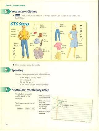 UNIT 6 BUYING POWER
Vocabulary: Clothes
a m!mm Listen. Look at the ad for CTS Stores. Number the clothes in the order you
hear them.
, shorts
socks
WI
$7.50_
$21.99_
Ojacket .......
$59.99_ .... M
sweater ...... E
$29.99_ N
tíe
$
$19.99_
jeans ......... shirt dress
$24.99_ $24.99_ $49.99_
M
E skírt
N $34.99_
$
b Now practice saying the words.
Speaking
Discuss these questions with other students.
1 What do you usually wear. ..
on weekends?
during the week?
2 What co10rs do you like for clothes?
KnbwHow-: Vocabulary notes
Vocabu1ary notes are
useful. Look at the
examp1e.
Write notes about these
words.
clothes yellow suit
Write new words
in your notebook.
Write n. for noun,
v. for verb,
adj. for adjective.
(s.=singular,
pl.=plural)
Write an example
sentence.
---
---
35
 