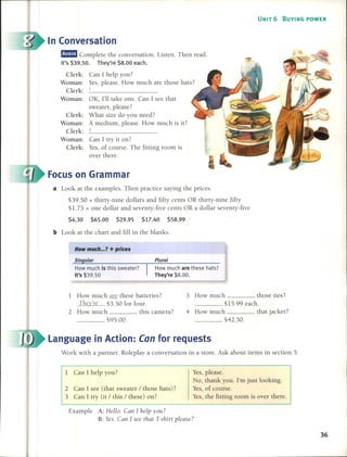 UNIT 6 BUYING POWER
Focuson Grammar
In (onversation
Can 1 try it on?
Yes, of course. The fitting room is
over there.
Clerk:
Woman:
Clerk:
Woman:
Clerk:
tE Complete the conversation. Listen. Then read.
It's $39.50. They're $8.00 each.
Clerk: Can 1 help you?
Woman: Yes, please. How much are those hats?
Clerk: _1 _
Woman: OK, l'll take one. Can 1see that
sweater, please?
What size do you need?
A medium, please. How much is it?
2
a Look at the examples. Then practice saying the prices.
$39.50 = thirty-nine dollars and fifty cents OR thiny-nine fifty
$1. 75 = one dollar and seventy-five cents OR a dollar seventy-five
$4.30 $65.00 $29.95 $17.40 $58.99
b Look at the chan and filI in the blanks.
How much ... ? + prices
Sin ular
How much is this sweater?
It's $39.50
Plural
How much are these hats?
They're $8.00.
Work with a panner. Roleplay a conversation in a store. Ask about items in section 5.
Language in Action: Can for requests
1 How much are these batteries?
They're $3.50 for four.
2 How much this camera?
___ $95.00.
1 Can 1 help you?
2 Can 1 see (that sweater / those hats)?
3 Can 1 try (it / this / these) on?
3 How much those ties?
___ $15.99 each.
4 How much . that jacket?
___ $42.50.
Yes, please.
No, thank you. l'm just Iooking.
Yes, of course.
Yes, the fitting room is over there.
Example A: Helio. Can 1 help you?
B: Yeso Can 1 see that T-shirt please?
36
 