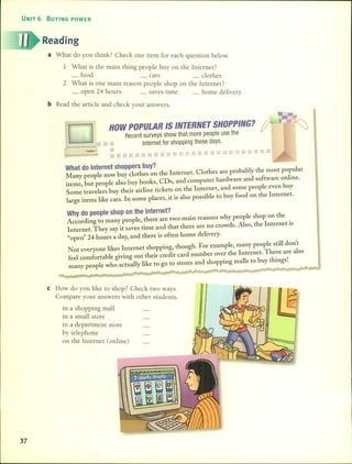 UNIT 6 BUYING POWER
Reading
a What do you think? Check one item for each question below.
1 What is the main thing people buy on the Internet?
_ food. _ cars _ dothes
2 What 15 one main rrason people shop on the Internet?
_ open 24 hours _ saves time h d l'_ ome e lvery
bRead the artide and check your answers.
HOW POPULAR 15 INTERNET 5HOPPING?
Recent surveys show that more people use the
Internet for shopping these days.
--
What do Internet shoppers huy?
Many people now huy c10thes on the Internet. Clothes are prohahly the rnost popular
items, hut people also huy hooks, CDs, and cornputer hardware and software online.
Sorne trave1ers huy their airline tickets on the Internet, and sorne people even huy
large iterns like cars. In sorne places, it is also possible to huy food on the Internet.
Why do people shop on the Internet?
According to rnany people, there are two rnain reasons why people shop on the
Internet. They say it saves time and that there are no crowds. Also, the Internet is
"open" 24 hours a day, and there is often horne delivery.
Not everyone likes Internet shopping, though. For exarnple, rnany people still don't
fee1cornfortahle giving out their credit card nurnher over the Internet. There are also
rnany people who actually like to go to stores and shopping rnalls to huy things!
e How do you like to shop? Check two ways.
Compare your answers with other students.
in a shopping mall
in a small store
in a department store
by telephone
on the Internet (online)
37
 