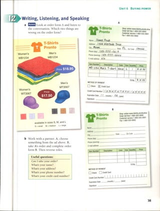 UNIT 6 BUYING POWER
Writing, Listening, and Speaking
a rJ!I!Ia Look at order form A and listen to
the conversation. Which two things are
wrong on the order form?
e-a T-Shirts
11 Pronto
A
Shop online WWW.tshirts.pronto.khw
Order toll free 1-800-555-0000
Customer service 1-800-555-0001
Fax 1-800-555-0002
B
Item Number Description Color Size Quantity Price
M13/1.34 Men's í-shú-/; blaLJ< L / .f/g.95
TOTAL .f/g.95
Name iT"-II1es Prado
Address /4¿,¿, (Ales-tsLáe DrtÍle
,.( .
City t"-I1t State fL Zip Code 034¿,¿,
Phone(day) /1.3-555-01./9
Phone (evening) /1.3 - 555 - ¿'¿,44
E-mail addressn.1 a.
-------------
METHOD OF PAYMENT
O Check [X]Credit Card
Credit Card Number 1/11./314/51 ¿,I7/ g 19/0 1/11./515/5/5/
Expiration Date _/_/_ (month) / ~ (year)
Signature
--------------
Men's
MT3567
•
Women's
WT3567
"
T-Shirts
--- Pronto =--=--=--_-_-_------
Men's
MB1234
Description Color Size Quantity Price
Item Number
TOTAL
METHOD OF PAYMENT
O Check O Credit Card
Credit Card Number  1 1 I I I I I I I I I I I I 1 I
Expiration Date __ (month) 1 __ (year)
Signature
Name
Address
City State -- Zip Code
Phone (day)
Phone (evening)
E-mail address
available in sizes S, M, and L
S = small M = medium l = large
b Work with a partner. A, choose
something from the ad above. B,
take A's order and complete order
form B. Then reverse roles.
Use fuI questions:
Can 1 take your order?
What's your name?
What's your address?
What's your phone number?
What's your credit card number?
"
T-Shirts
Pronto
Shop online www,tshirts.pronto.khw
Order toll free 1-800-555-0000
Customer service 1-800-555-0001
Fax 1-800-555-0002
38
 