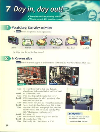 Vocabulary: Everyday activities
a r.-Listen and practice these expressions.
get up start work eat lunch finish work have dinner go to bed
b What time do you do these things?
In Conversation
r.-Which activities happen at different times in Madrid and New York? Listen. Then read.
39
Kim: So, you're fram Madrid. 15 it true that daily
schedules are different in Madrid and New York?
David: Yes, 1 think that's true.
Kim: What time do people typically start work?
David: Well, it depends on the jobo 1work in an office
and 1 start work at 8:30.
Kim: That's typical here, too. Do you eat lunch at noon?
David: No, we don't. We have lunch fram 2:00 to 4:00.
Kim: Now, that's different. Most people here have one
hour for lunch. And, it's usually fram 12:00 to
1:00. What time do you finish work?
David: At 7:00 or 7:30.
Kim: That seems late. When do you have dinner?
David: Oh, usually about 9:30.
Kim: That's really late. 1 have dinner at 6:30!
". Help Desk
Use about with times to indicate
that the time is not exacto
I have dinner about 9:30 p.m.
 