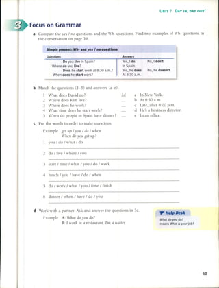 UNIT 7 DAY IN, DAY OUT!
Focus on Grarnrnar
a Compare the yes / no questions and the Wh- questions. Find two examples of Wh- questions in
the conversation on page 39.
Simple present: Wh- and yes I no questions
Questions
Do you Uve in Spain?
Where do you Uve?
Does he start work at 8:30 a.m.?
When does he start work?
Answers
Ves, I do. No, I don't.
In Spain.
Ves, he does. No, he doesn't.
At 8:30 a.m.
b Malch the questions (1-5) and answers (a-e).
1 What does David do? 1.Q
2 Where does Kim live?
3 Where does he work?
4 What time does he start work?
5 When do people in Spain have dinner?
e Put the words in order lO make questions.
Example get up / you / do / when
When do you get L!p?
1 you / do / what / do
2 do / live / where / you
3 start / time / what / you / do / work
4 lunch / you / have / do / when
5 do / work / what / you / time / finish
6 dinner / when / have / do / you
a In New York.
b At 8:30 a.m.
c Late, after 8:00 p.m.
d He's a business director.
e In an office.
d Work with a partner. Ask and answer the questions in 3c.
Example A: What do you do?
B: 1 worh in a restaurant. l'm a waitel:
". Help Desk
What do you do?
means What is your job?
40
 