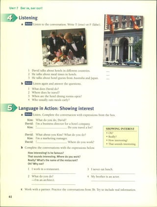 UNIT 7 DAY IN, DAY OUT!
Listening
a mmListen to the conversation. Write T (true) or F (false).
SHOWING INTEREST
1 David talks about hotels in different countries.
2 He talks about meal times in hote1s.
3 He talks about hotel guests fram Australia and Japan.
b mmListen again and answer the questions.
1 What do es David do?
2 Where does he travel?
3 When are the hotel dining raoms open?
4 Who usually eats meals early?
Language in Action: Showing interest
a mmListen. Complete the conversation with expressions fram the box.
Kim: What do you do, David?
David: l'm a business director for a hotel company.
Kim: 1 Do you travel a lot?
David: What about you Kim? What do you do?
Kim: l'm a marketing manager.
David: 2 Where do you work?
b Complete the conversations with the expressions below.
How interesting! 15 he famous?
That sounds interesting. Where do you work?
Really? What's the name of the restaurant?
Oh? Why not?
• Oh?
• Really?
• How interesting!
• That sounds interesting.
1 1 work in a restaurant.
2 What do you do?
-l'm an architect.
3 1 never eat lunch.
4 My brother is an actor.
e Work with a partner. Practice the conversations fram 5b. Try to include real information.
41
 