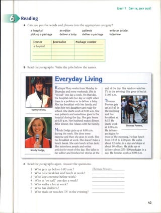 UNIT 7 DAV IN, DAV OUT!
Reading
a Can you put the words and phrases into the appropriate category?
a hospital
pick up a package
an editor
deliver a baby
patients
deliver a package
write an article
interview
Doctor Journalist Package courier
a hospital
bRead the paragraphs. Write the jobs below the names.
Thomas Powers,
end of the day. She reads or watches
TV in the evening. She goes to bed at
11:00 p.m.
Thomas
Powers gets
up at 5:45 in
the morning
and has
breakfast at
6:15. He
starts work
at 7:00 a.m.
He delivers
packages for
most of the morning. He has lunch
from 12:15 to 2:00 p.m. He walks
about 12 miles in a day and stops at
about 90 offices. He picks up or
delivers about 250-300 package s in a
day. He finishes work at 6:00 p.m.
Kathryn Flory works from Monday to
Thursday and sorne weekends. She is
"on caH" one day a week. On that day,
the hospital caHs her day or night when
there is a problem or to deliver a baby.
She has breakfast with her family and
helps her two daughters get ready for
school. She starts work at 8:30 a.m. She
sees patients and sometimes goes to the
hospital during the day. She gets home
at 6:30 p.m. Her husband makes dinner.
After dinner, she relaxes with her family.
Mindy Dodge gets up at 6:00 a.m.
during the week. She does sorne
exercise and then she goes to work. She
has breakfast at work. She doesn't take a
lunch break. She eats lunch at her desk.
She interviews people and writes
articles for most of the day. She talks to
her editor and finishes her stories at the
Kathryn Hory,
Mindy Dodge,
cRead the paragraphs again. Answer the questions.
1 Who gets up before 6:00 a.m.? ThomQs Powers
2 Who eats breakfast and lunch at work?
3 Who does exercise before work?
4 Who is "on caH" one day a week?
5 Who walks a lot at work?
6 Who has children?
7 Who reads or watches TV in the evening?
42
 