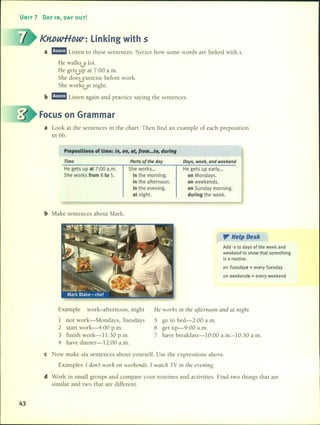 UNIT 7 DAY IN, DAY OUT!
KntJwHDW-: Linking with S
a rJ!mm Listen to these sentences. Notice how sorne words are linked with s.
He walks a lot......"
He gets....."upat 7:00 a.m.
She does exercise before work......"
She work~at night.
b rJ!mm Listen again and practice saying the sentences.
Focus on Grarnrnar
a Look at the sentences in the chart. Then find an example of each preposition
in 6b.
Prepositions of time: In, on, at, trom ...to, during
Time
He gets up at 7:00 a.m.
She works from 8 to 5.
b Make sentences about Mark.
Parts of the doy
She works ...
in the morning.
in the afternoon.
in the evening.
at night.
Days, week, and weekend
He gets up early...
on Mondays.
on weekends.
on Sunday morning.
during the week.
". He'p Desk
Add -s to days of the week and
weekend to show that something
is a routine.
on Tuesdays = every Tuesday
on weekends = every weekend
Example work-afternoon, night
1 not work-Mondays, Tuesdays
2 start work-4:00 p.m.
3 finish work-ll:30 p.m.
4 have dinner-12:00 a.m.
He worhs in the aftenlOon and at night.
5 go to bed-2:00 a.m.
6 get up-9:00 a.m.
7 have breakfast-1O:00 a.m.-l0:30 a.m.
e Now make six sentences about yourself. Use the expressions aboye.
Examples 1don't worh on weehends. 1 watch TV in thc evening.
d Work in small groups and compare your routines and activities. Find two things that are
similar and two that are different.
43
 