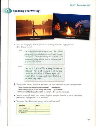 UNIT 7 DAY IN, DAY OUT!
Speaking and Writing
[~aiw-ayf tired irv t:h.h uwrrWtjJ tJJ1.L£ [ do/1/'t ti1b to
3d ~ earty. [30 to bed al; 1:00or 2:00 IV./11/. b~~
1aiw-ayfdo IV wt irv t:h.h ~ tJJ1.L£ al; nijhr. 1w~
weeIwuú. [3d ~Úú~ al; 10:000r 11:00IV./11/'J tJJ1.L£[
30 to bed ~ [ WtU1i:.
a Read the paragraphs. Which person is a morning person? A night person?
How do you know?
Julia
Steve
} ge.t up af 5'.'30 or 6,.00 a.M. ever~ da~1even on
weekends. } have a /of of energ~ in fhe Morning.
} go fo bed af 9'.'30 or /0,.00 ever~ night. M~
friends fhink J'Mcra~, buf fhaFs OK. } do a
/of whtle fhe~ s/eep!
b Work with a partner. Use these questions (or your own) and interview your partner.
What time do you get up during the week? On weekends?
What time do you go to bed during the week? On weekends?
What time of day do you have a lot of energy? Do you Iike mornings?
e Write a paragraph about your partner. ExpIain why you think he or she is a morning
person or a night person (or in between).
d Work as a class. How many peopIe are in each category?
Number Total
morning person
night person
in between
44
 