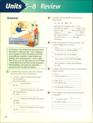 Units -8
1 What 7
Takeshi Sato is a businessman.
2 7
He ancl his wife live in Tokyo.
3 7
They come to New York in October.
4 ?
She (Kumiko) usuaHy eats breakfast
at 7:30.
3 1 get up at _
4 For lunch 1 eat _
Complete the sentences with true information
about yourself.
1 I'm a _
2 1 work (study) at _
5 On Saturday afternoons, 1 _
2. Complete the paragraph with the correct
prepositions.
in on at from to
Jason goes to Japanese c1ass 1 mI
Monday. He works 2 night, so he
goes to c1ass 3 the morning. His
c1ass is 4 9:00 5 10:30.
He doesn't work Ó weekends, so
he is not tired 7 Monclay
mornings.
3 Write the questions for these answers. The
words in bold are the answers.
4
1 Does Jason work during the day?
No, he _do_e_s_n'_t_
He worlls al night.
2 Jason single?
No,he _
Hi, I'm Jason. I live in New York and I work at the
front desk in a famous hotel. I use a telephone
and a computer at work. Our guests come from
many different countries. I speak English and
Spanish, and I study Japanese. I work at night,
from 10 p.m. to 6 a.m. I go home at 6:15. At home,
I eat breakfast and read the morning newspaper.
After breakfast, I go to bed. On weekends, I
spend time with my wife and children.
Grarnrnar
I Complete the questions and short answers.
Then write the correct information.
3 aH the hotel guests come fram
the United States?
No, they _
5 Now complete the same information about
a c1assmate.
5 Jason eat breakfast at the hotel?
No,he _
2 He (she) works _
3
4
5
4 ____ Takeshi and Kumiko Sato fram
Canada?
No, they _
1 ________ is a _
(Classmate's name)
51
 