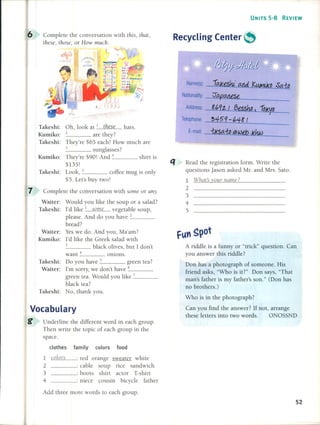 Vocabulary
g Underline the different word in each group.
Then wrile the topie of each group in the
space.
clothes family colors food
ía.J<eshJ;and KuMÚ<D Sa.~
0C!pCtlltSe
8(,9z / 6esshp) ÍDKVD
3459-(,48/
{KSa. ~ (ál web .Khw
UNITS 5-8 REVIEW
Read lhe registration formo Write the
questions Jason asked Mr. and Mrs. Sato.
1 What~ vour llame?
2
3
4
5
A riddle is a funny or "trick" question. Can
you answer this riddle?
Don has a photograph of someone. His
friend asks, "Who is it?" Don says, "That
man's father is my father's son." (Don has
no brothers.)
Who is in the photograph?
Can you find the answer? If not, arrange
these letters into two words. ONOSSND
Name(s):
Nationality:
Address:
Telephone:
E-mail:
fun ~pot
Recycling Center ~
q
: red orange sweater white
____ : cable soup rice sandwich
____ : boots shirl actor T-shirt
____ : niece cousin bieycle father
1 c%rs
2
3
4
Complete the conversation with this, that,
these, those, or How mucho
Complete the conversation with some or any.
Waiter: Would you like the soup or a salad?
Takeshi: I'd like 1 some vegetable soup,
please. And do you have _2 _
bread?
Waiter: Ves we do. And you, Ma'am?
Kumiko: I'd like the Greek salad with
3 black olives, bul 1 don't
want -+ onions.
Takeshi: Do you have 5 green tea?
Waiter: I'm sorry, we don't have _6 _
green tea. Would you like _7 _
black tea?
Takeshi: No, thank you.
Takeshi: Oh, look at 1 these hals.
Kumiko: 2 are lhey?
Takeshi: They're $65 each! How much are
3 sunglasses?
Kumiko: They're $90! And -+ shirt is
$135!
Takeshi: Look, 5 coffee mug is only
$5. Lel's buy lwO!
7
6
Add three more words to each group.
52
 