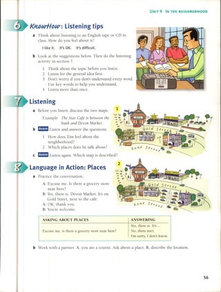 UNIT 9 IN THE NEIGHBORHOOD
KltbwHow-: Listen ing ti ps
1
b Look at the suggestions below. Then do the listening
activity in section 7.
1 Think about the topie before you listen.
2 Listen for the general idea first.
3 Don't worry if you don't understand every word.
Use key words to help you understand.
4 Listen more than once.
a Before you listen, discuss the two maps.
Example TI1e Star Café is between the
banll and Devon MQI'I~et.
b mmmJ Listen and answer the questions.
1 How does Tim feel about the
neighborhood?
2 Which places does he talk about?
e mmmJ Listen again. Which map is described?
a Think about listening to an English tape or CD in
class. How do you feel about it?
I like it. It's OK. It's difficult.
Listening
Language in Action: Places
a Practice the conversation.
A: Excuse me. 15 there a grocery store
near here?
B: Yes, there is. Devon Market. It's on
Gold Street, next to the café.
A: OK, thank you.
B: You're welcome.
ASKING ABOUT PLACES
Excuse me, is there a grocery store near here?
ANSWERING
Yes, there is. {t's...
No, there isn't.
I'm sorry, { don't know.
b Work with a partner. A, you are a tourist. Ask about a place. B, describe the location.
56
 