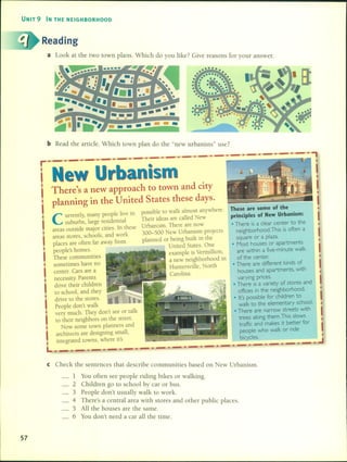 UNIT 9 IN THE NEIGHBORHOOD
Reading
a
---•• •••••••••• • •
••••••
bRead the artide. Which town plan do the "new urbanists" "}use.
•
These are some of the
principIes of New Urbanism:
• There is a clear eenter to the
neighborhood.This is often a
square or a plaza.
• Most houses or apartments
are within a five-minute walk
of the eenter.
• There are different kinds of
houses and apartments, with
varying priees.
• There is a variety of sto res and
offiees in the neighborhood .
• l1'spossible for ehildren to
walk to the elementary sehool.
• There are narrow streets with
trees along them.This slows
traffle and makes it better for
people who walk or ride
bieycles.
••••
possible lO walk almost anywhere.
Their ideas are called New
Urbanismo There are now
300-500 New Urbanism projects
planned or being built in the
United States. One
example is Vermillion,
a new neighborhood in
Huntersville, North
Carolina.
••
eurrently, many people live in
suburbs, large residential
areas oUlside major cities. In these
areas slOres, schools, and work
places are often far away from
people's homes.
These communities
sometimes have no
center. Cars are a
necessity. Parents
drive their children
lO school, and they
drive lO the slOres.
People don't walk
very mucho They don't see or talk
lO their neighbors on the street.
Now sorne lOwn planners and
architects are designing small,
integrated lOWDS,where it's
New Urbanism
There's a new approach to town and city
planning in the United States these days.
L
•
I
I•
I•
I
•
I•
I
I
I
r._._._._._._._._._._._._._._._._.
e Check the sentences that describe communities based on New U b .r amsm.
_ 1 You orten see people riding bikes or walking
2 Children go to school by car or bus. .
3 PeopIe don't usually walk to work.
4 There's a central area with stores and other public places.
5 All the houses are the same.
6 You don't need a car all the time.
57
 