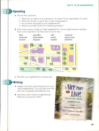 UNIT 9 IN THE NEIGHBORHOOD
Speaking
a Discuss these questions.
1 Where do you walk in your community? To school? To the supermarket? To work?
2 Where do you drive or go by bus or other transportation?
3 Do you know the people in your neighborhood?
4 What do you think of the New Urbanism principies?
b Work with a partner. Design an "ideal neighborhood." Choose eight locations and place
them on the map below. Use these ideas (or your own):
bank
newsstand
museum
post office
movie theater
drugstore
café
school
hospital
restaurant
grocery store
bookstore
e Describe your neighborhood to another pairo
Writing
a Imagine a brachure advertising houses in your
"ideal neighborhood." Use your plan fram lOb
and write a paragraph describing the area.
bRead about other students' neighborhoods.
Which do you like best? Why?
A NicePlace
• UVe!This is a ver)'speeial
neighborhood
~
JI has everything you need.
There's a bank and a pOSI office.
There's a grocery slore ...
58
 