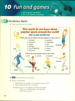 ~
10 Funand games~~:.~__.,''
ti' Sports, games, and abilities • 
-----, ti' Can / can't (ability); conjunctions~.~==~ ",__ ~_
/00
00
00
I

Vocabulary: Sports
a Work with a partner. Do lhe quiz.
Basketball
u
S
Take OUT quiz and find out!
Which sport do you think is the most popular in eaeh eountry?
1. Canada a. baseball
2. Germany b. basketball
3. Japan c.go~
4. Norway d. ice hockey
5. The Philippines e. skiing
6. Scotland f. soccer
}
~j
I I
Golf :
Baseball
• e •
'l" . e.e
J!j
..,.
(
I
What is the most popular sport in the world?
a. golf b. soccer c. baseball
Ice Hockey
b mmmI Listen and check your answers.
e Discuss lhe queslions.
1 Which sports are popular or nol popular where you live?
2 Which sports do you like or nol like?
Examples Soccer is ve/y populQ/: [ce hoáey isn't popular
[ lihe soccer and bashetball. [ don't lihe golf.
[ don't lihe any sports!
59
 