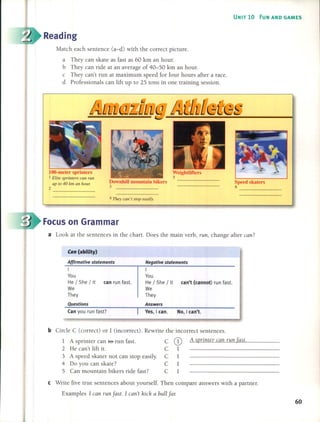 UNIT 10 FUN AND GAMES
Reading
Match each sentence (a-d) with the correct picture.
a They can skate as fast as 60 km an hour.
b They can ride at an average of 40-50 km an hour.
e They can't run at maximum speed for four hours after a race.
d Professionals can lift up to 25 tons in one training session.
lOO-meter sprinters
I E/ite sprinters can run
U/1 ro 40 km an houT.
2
Downhill mountain bikers
3
4 They can 't stop easi/y.
Weightlifters
5
Speed skaters
6
Focus on Grarnrnar
a Look at the sentences in the chart. Does the main verb, run, change after can?
Can (abllity)
Af{irmative statements
I
You
He / She / It can run fast.
We
They
Negative statements
I
You
He / She / It can't (cannot) run fast.
We
They
Questions
Can you run fast?
Answers
Yes, lean. No, I can't.
b Circle C (correct) or 1 (incorrect). Rewrite the incorrect sentences.
1 A sprinter can ffi- run fast. C CD A sprinter can run [ast.
2 He can't lift it. C 1
3 A speed skater not can stop easily. C 1
4 Do you can skate? C 1
5 Can mountain bikers ride fast? C 1
e Write five true sentences about yourself. Then compare answers with a partner.
Examples 1 can run fast. 1 can't kick a ball far.
60
 