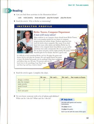 UNIT 10 FUN ANO GAMES
Reading
a Can you find these activities in the illustration below?
cook make jewelry draw and paint play the trumpet play the drums
bRead the artide. Why is Richie so interesting?
INSTRUCTOR PROFILE
Richie Travers, Computer Department
Aman with many talents!
Many students in our computer classes already know Richie Travers.
He's a very popular teacher for our classes in computer
programming and website designo Students appreciate how
much he knows about computers. But, many of you don't
know how many other talents and abilities Richie has. In
addition to his computer know-how, Richie can act, and he
sometimes does radio commercials. He is very artistic too.
He can draw and paint, and he makes jewelry. He makes
beautiful gifts for his friends. And he's a good cook!
It's difficult to find something Richie can't do. He plays the guitar and
drums, but he can't play the trumpet. He can't speak French, but wants
to learn. He thinks that people can do anything if they have confidence
and believe they can. He says, "If someone asks me if 1
know how to do something, 1 say, 'Sure 1 can,'
and then 1 go and buy a book to learn!"
cRead the artide again. Complete the chart.
He can ... He can't. .. He can't. .., but wants to learn.
design a website ,/
play the trumpet
make jewelry
speak French
act
draw and paint
d Do you know someone with a lot of talents and abilities?
What can he / she do? What can't he / she do?
,,- Help Desk
Use play with games and musical
instruments.
She plays soccer.
He plays the guitar.
Don't use the with the name of the sport.
62
 
