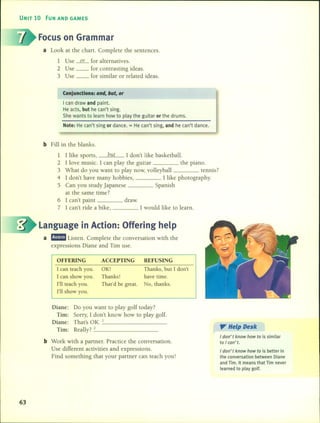 UNIT 10 FUN ANO GAMES
Focus on Grarnrnar
a Look at the chart. Complete the sentences.
1 Use ----ºL for alternatives.
2 Use __ for contrasting ideas.
3 Use __ for similar or related ideas.
Conjunctions: and, but, ar
I can draw and paint.
He acts, but he can't sing.
She wants to learn how to play the guitar or the drums.
Note: He can't sing or dance. = He can't sing, and he can't dance.
b Fill in the blanks.
1 1like sports, but 1don't like basketball.
2 1 love music. 1 can play the guitar the piano.
3 What do you want to play now, volleyball tennis?
4 1 don't have many hobbies, 1 like photography.
5 Can you study japanese Spanish
at the same time?
6 1 can't paint draw.
7 1 can't ride a bike, 1 would like to learn.
Language in Action: Offering help
a mmm1Listen. Complete the conversation with the
expressions Diane and Tim use.
REFUSING
Thanks, but 1don't
have time.
No, thanks.
ACCEPTING
OK!
Thanks!
That'd be great.
OFFERING
1can teach you.
1can show you.
rn teach you.
rn show you.
Diane: Do you want to play golf today?
Tim: Sorry, 1 don't know how to play golf.
Diane: That's OK. _1 •
Tim: Really? _2 _
b Work with a partner. Practice the conversation.
Use different activities and expressions.
Find something that your partner can teach you!
". Help Desk
I don' t know how to is similar
to I can' t.
I don' t know how to is better in
the conversation between Diane
and Tim. It means that Tim never
learned to play golf.
63
 