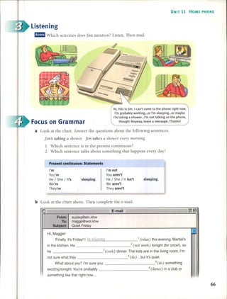 UNIT 11 HOME PHONE
Listening
m!IID Which activities do es jim mention? Listen. Then read.
a Look at the chart. Answer the questions about the following sentences.
jim's taldng a showel: jim talles a shower evel)' m01l1ing.
1 Which sentence is in the present continuous?
2 Which sentence talks about something that happens every day?
Focus on Grarnrnar
Present continuous: Statements
Hi, this is jim. I can't come to the phone right now.
I'm probably working ...or I'm sleeping ...or maybe
I'm taking a shower ...I'm not talking on the phone,
though! Anyway, leave a message. Thanks!
I'm
You're
He / She / It's
We're
They're
sleeping.
I'm not
You aren't
He / She / It isn't
We aren't
Theyaren't
sleeping.
b Look at the chart aboye. Then complete the e-mail.
From:
To:
Subject:
suzieq@eln.khw
maggs@wol.khw
Quiet Friday
Hi, Maggie!
Finally, it's Friday! l' .c:.n-'-.l.:....>re'-"lc""lX"-'.i'-"ngi'>- 1 (relax) this evening. Martial's
in the kitchen. He 2 (not work) tonight (for once!), so
he 3 (cook) dinner. The kids are in the living room. I'm
not sure what they 4 (do) ... but ¡t's quiet.
What about you? I'm sure you 5(do) something
exciting tonight. You're probably 6(dance) in a club or
something like that right now ...
16
ñ
I
I
!
66
 
