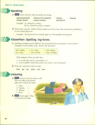 UNIT 11 HOME PHONE
Speaking
a llJIlJ Listen. Discuss what the people are doing.
playing basketball
taking a shower
talking on the telephone
using a computer
cooking
watchingTV
sleeping
Example A: I think he's cooking.
B: No, I think he's using a computo:
b Work with a partner. Think of three people you know. Say what each person probably is
or isn't doing right now.
Example My boyfriend isn't working right now. He's probably driving home.
KntJwHDUt': Spelling -ing forms
a Spelling in English can be difficult, but sometimes there are patterns. Look at these
examples of one-sylIable verbs. Answer the questions.
take-taking
use-using I
sit-sitting.
run-nmnll1g I
talk-talking
sleep-sleeping
What happens when you add -ing ...
1 to words that end in a consonant + e?
2 to one-sylIable words that end in one vowel + one consonant?
b Write the -ing form of these words.
drive get eat dance put have
Listening
a llJIlJ Listen to the fom phone calIs.
Who can talk on the phone
right now? Check the name.
1 Peter
2 Daniela
3 Miriam
4 Steve
b IlJIlJ'Listen again. What
is each person doing?
67
 
