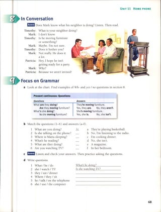 UNIT 11 HOME PHONE
In Conversation
m!l!mJ Does Mark know what his neighbor is doing? Listen. Then read.
Timothy: What is your neighbor doing?
Mark: 1 don't know.
Timothy: 15 he moving furniture
or something?
Mark: Maybe. I'm not sure.
Timothy: Does it bother you?
Mark: Not really. He do es it
a loto
Patricia: Hey, 1 hope he isn't
getting ready for a party.
Mark: Why?
Patricia: Because we aren't invited!
Focus on Grarnrnar
a Look at the chart. Find examples of Wh- and yes / no questions in section 8.
Present contlnuous: Questlons
Questions
What are they doing?
Are they moving furniture?
What's she doing?
15 she moving furniture?
Answers
They're moving furniture.
Yes, they are. No, they aren't.
She's moving furniture.
Yes, she is. No, she ¡sn't.
b Match the questions (1-6) and answers (a-f).
I What are you doing? k a They're playing basketball.
2 15 she talking on the phone? b No, I'm listening to the radio.
3 Where is Marta sleeping? c I'm cooking dinner.
4 What's he reading? d No, she isn't.
5 What are they doing? e A magazine.
6 Are you watching TV? f In her bedroom.
e m!l!mJ Listen and check your answers. Then practice asking the questions.
d Write questions.
I What/he/do
2 she / watch / TV
3 they / eat / dinner
4 Where / they / sit
5 he / talk / on the telephone
6 she / use / the computer
Whats he doing?
Is she watching TV?
68
 