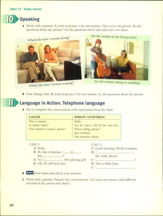 UNIT 11 HOME PHONE
Speaking
a Work with a partner. A, look at picture 1 for one minute. Then cover the picture. B, ask
questions about the picture. Use the questions below and add your own ideas.
1
d. 7
What's the man / woman omg.
,;
earing7
What's the man / woman w .
Are the women in the living room?
Are the women sitting or standing?
b Now change roles. B, look at picture 2 for one minute. A, ask questions about the picture.
Language in Action: Telephone language
a Try to complete the conversations with expressions from the chart.
CALLER
This is (name).
Is (name) there?
Can 1 speak to (name), picase?
PERSON ANSWERING
Helio.
Yes,he / she is. OR No, he / she isn't.
Who's calling, piease?
Just a minute.
One moment, piease.
CALL 1
A: HelIo.
B: Hi, this is Katrina. 1 15
Ray ?
A: No, 2 . He's playing golf.
B: OK, 1'11 call back latero
CALL 2
C: Good morning, Block Company.
o: _3 _
Ms. Galli, please?
<=: 4 ?
O: This is Mike Boas.
e _5 _
69
b mD:!m1 Now listen and check your answers.
e Work with a partner. Practice the conversations. Use your own names (and different
activities if the person isn't there).
 