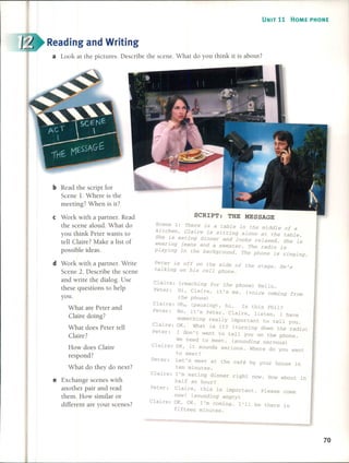 UNIT 11 HOME PHONE
Reading and Writing
. Wh t do you think it is about?a Look at the pictures. Descnbe the scene. a
Claire:
Peter:
Claire:
Peter:
(reaching for the phone) Hello.
Hi, Claire, it 's me. (voice coming from
the phone)
Oh...(pausing), hi o 1s this Phil?
No, it's Peter. Claire, listen, 1 have
something really important to tel1 you.
OK. What is it? (turning down the radio)
1 don't want to tell you on the phone.
We need to meet. (sounding nervous)
OK, it sounds serious. Where do you want
to meet?
Let's meet at the café by your house in
ten minutes.
1'm eating dinner right now. How about in
half an hour?
Claire, this is important. Please come
now! (sounding angry)
OK, OK. 1'm coming. 1'11 be there in
fifteen minutes.
SCRIPT: THE MESSAGE
Scene 1: There is a table in the middle of a
kitchen. Claire is sitting alone at the tableo
She is eating dinner and looks relaxed. She is
wearing jeans and a sweater. The radio is
playing in the background. The phone is ringing.
Peter is off on the side of the stage. He's
talking on his cell phone.
Claire:
Peter:
Claire:
Peter:
Claire:
Peter:
Claire:
bRead the script for
Scene l. Where is the
meeting? When is it?
e Work with a partner. Read
the scene aloud. What do
you think Peter wants to
tell Claire? Make a list of
possible ideas.
d Work with a partnero Write
Scene 20 Describe the scene
and write the dialogo Use
these questions to help
you.
What are Peter and
Claire doing?
What does Peter tell
Claire?
How does Claire
respond?
What do they do next?
e Exchange scenes with
another pair and read
them. How similar or
different are your scenes?
70
 