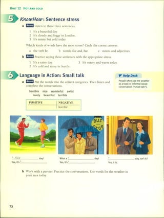 UNIT 12 HOT AND COLD
KntJwHoW': Sentence stress
a m!J!ID Listen to these three sentences.
1 ¡t's a beautiful day.
2 lt's cloudy and foggy in London.
3 lt's sunny but cold today.
Which kinds of words have the most stress? Circle the correct answer.
a the verb be b words like and, but c nouns and adjectives
b m!J!ID Practice saying these sentences with the appropriate stress.
1 lt's a rainy day.
2 lt's cold and rainy in Seattle.
3 It's sunny and warm today.
Language in Action: Small talk
a m!J!ID Put the words into the correct categories. Then listen and
complete the conversations.
". Help Desk
People often use the weather
as a topic of informal social
conversation (Usmall talk").
horrible
lovely
nice wonderful awful
beautiful terrible
POSlTIVE I NEGATIVE
horrible
I Nice day!
Yes, it's _2 _
What a 3
Yes, ¡t's 4
day! _5 day, isn't it?
Yes, it is.
b Work with a partner. Practice the conversations. Use words for the weather in
your area today.
73
 