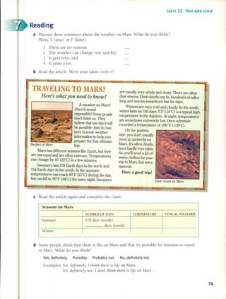 UNIT 12 HOT AND COLD
Reading
a Discuss these sentences about the weather on Marso What do you think?
Write T (true) or F (false) o
1 There are no seasonso
2 The weather can change very quickly.
3 It gets very cold.
4 It rains a lot.
bRead the artide. Were your ideas correct?
are usualIy very windy and dusty. There are often
dust storms. Dust clouds can be hundreds of miles
long and storms sometimes Iast for days.
Winters are very cold and cloudy. In the south,
WÍnter lasts for 183 days. O°F (-lS°C) is a typicaI high
temperature in the daytime. At night, temperatures
are sometimes extremely low. Once scientists
recorded a temperature of-200°F (-129°C).
On the positive
side, you don't usuaIly
need an umbrella on
Mars. It's often cloudy,
but it hardly ever mins.
So, youll need a lot of
warm clothes for your
trip to Mars, but not a
raincoat
Have a good trip!
TRAVELING TO MARS?
HereJs what you need to know!
A vacation on Mars?
Does it sound
impossible? Sorne peopIe
don't think so. They
believe that one day itwill
" be possibIe. Just in case,
here is sorne weather
information to help you
prepare for that ultimate
Sur/aee o/Marso trip.
Mars has different seasons like Earth, but they
are not equaI and are often extreme. Temperatures
can change by 40° (22°C) in a few minutes.
Surnmers Iast 178 Earth days in the north and
154 Earth days in the south. In the surnmer,
temperatures can reach 60°F (15°C) during the day,
but can fall to -90°F (-68°C)the same night Summers
cRead the artide again and complete the charlo
Seasons on Mars
NUMBER OF DAYS TEMPERATURE TYPICAL WEATHER
Summer 178 days (north)
days (south)
Winter
d Some people think that there is life on Mars and that it's possible for humans to travel
to Mars. What do you think?
Ves, definitely. Possibly. Probably noto No, definitely noto
Examples Yes, deJinitely. 1 thilll~ there is lije on Mars ...
No, deJinitely not. 1 don't think there is lije 011 Mars ...
74
 