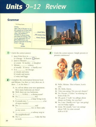 Grammar
The Chicago Skyline
Hi ~ol',
Here J "'1', il Chic",~o. ~y Iew
jo'b is ~re"'l; 'b•.••t ,'", very 'bv.sy.
J ~o,,'t h",ve "' •.••eh H1o'eto
relDX.The we",ther is
terrible! It's ",lw",ys wil~y,
"'I~ to~",y it's Slowi~. 1 Ii<e
"'Y Iew "'p"'""""elt. It's '" '"
~oo~ lei~h'borhoO~1"'I~
there's '" 'bv.sstop ",cross the
street. I ",iss yo•.•••
Leve,
""iri"'lM
J"'let Pctts
~ Oce"'l '5tve,
""i"'lMi, F1ori~",
s: So, tell me about your new apartment.
How many bedrooms are there?
M: Well, there are two bedrooms.
S: 1 1s t11ere a dining room?
M: NO,2 , but
3 a large living room.
S: It sounds niee. -+ a lot
of stores nearby?
M: Yes, 5 , and
6
two or three cafés
on my street.
S: 7
a subway stop in
the neighborhood?
M: NO,8 . 1 take the bus
to work.
77
I
2.
Circle the eorreet answer.
1 janet Potts lives in _
a) Chicago b) Boston @Míami
2 janet is Miriam's .
a) eousin b) mother e) daughter
3 Miriam relaxes.
a) usually b) never e) hardly ever
4 It is in Chieago.
a) cloudy and rainy
b) windy and snowy
e) rainy and foggy
Complete the eonversation between Seott
and Miriam. Use there ís / iSIl't, there are, 1s
there ... ?, or Are there ..?
Circle the eorreet answer. Simple present or
present eontinuous?
K: Hello, Miriam. This is Karen, Seott's
wife.
M: Oh. Hello, Karen.
K: l(Are you eating / Do you eat) dinner?
M: No, I'm not. 1 2(relax / 'm relaxing) in
front of the TV
K: Oh, good. 1 3(eall / 'm ealling) about
dinner on Friday. Are you free?
M: Yes, 1 amo 1 hardly ever -+(go/ am going)
out on Friday nights.
K: Great. We usually 5(eat / are eating)
about 7:00. So come around
6:00 or 6:30.
 