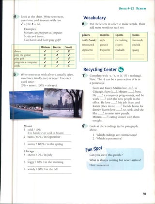 UNITS 9-12 REVIEW
Write sentences with always, usual/y, often,
sometimes, hardly ever, or nevero Use each
word once.
(0% = never; 100% = always)
1 Which endings are contractions?
2 Which is possessive?
tenchik
egaargebalsalb
cocers
sports rooms
de tasking tharmoob
gutusA
Fuyarebr
Recycling Center ~
7 Complete with -s, -'s, or N. (N = nothing).
Note: The -:s can be a contraction of is or
a possessive.
Scott and Karen Martin live ~ in
Chicago. Scott ~ Miriam __ 3 boss.
He __ 4 a computer programmer, and he
work __ 5 with the new people in the
office. He love __ 6 his jobo Scott and
Karen often invite __ 7 friends home for
dinner. Karen love __ 8 to cook, and she
like __ 9 to meet new people.
Miriam __ 1_0 eating dinner with them
tonight.
Look at the :s endings in the paragraph
above.
tennssawd
places months
nakb lb<':.) enJu
dgruserto
Vocabulary
6 Put the letters in order to make words. Then
add more words to each set.
Scott
Miami
1 cold / 10%
It is hardly ever cold in Miami.
2 rains / 60% / in September
Look at the chart. Write sentences,
questions, and answers with can.
.1 = yes; X = no.
Examples
Miriam can program a computer.
Scott can't dance.
Can Karen and Scott play golf?
Miriam Karen
dance .1 ,/
play the guitar X X
play golf X ,/
program a computer ,/ X
cook X ,/
3 sunny / 100% / in the spring
Chicago
4 snows / 0% / in July
5 foggy / 40% / in the morning
Can you solve this puzzle?
What is always coming but never arrives?
Hint: moworrot
6 windy / 80% / in the faH
78
 