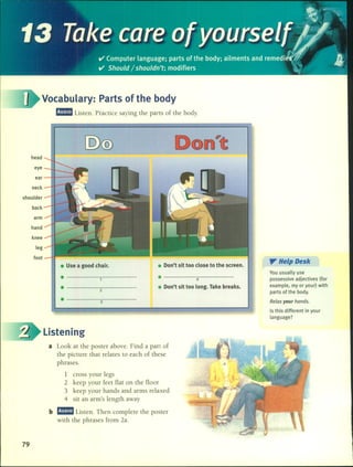 --1
..,-..~"";.
~''f;jI 
13. Takecare ofyourselfl/ ..
ti' Compute,language; parts ofthe body;ailments and ,emedi!s.,f(. .1I
V' Should /shouldn't; modifiers i/ ~I
Vocabulary: Parts of the body
l!I!mJ Listen. Practice saying the parts of the body.
head
eye
ear
neck
shoulder
back
arm
hand
knee
leg
foot
• Use a good chair.
.----------
.----------
2
• -----3-----
• Don't sit too close to the screen.
• -----4-----
• Don't sit too long. Take breaks .
". He'p Desk
You usually use
possessive adjectives (for
example. my or your) with
parts of the body.
Re/ax your hands.
15 this different in your
language?
79
Listening
a Look at the poster aboye. Find a pan of
the picture that relates to each of these
phrases.
1 cross your legs
2 keep your feet fiat on the fioor
3 keep your hands and arms relaxed
4 sit an arm's length away
b l!I!mJ Listen. Then complete the pos ter
with the phrases from 2a.
 