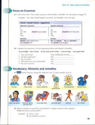 UNIT 13 TAKE (ARE OF YOURSELF
Focuson Grammar
a Look at the chart. Then make sentences with should or shouldn't. Use the pos ter on page 79.
Example Your chair SllOUld support your baá. You shouldn't cross your legs.
Should I shouldn't (advice I suggestlons)
Af{irmative statements
I
You
He / She should sit up straighí.
We
They
Negative statements
I
You
He / She shouldn't sit in that chair.
We
They
Questions
Should I take a break now?
What should Ido?
Answers
Ves, you should. No, you shouldn't.
You should sit up straighí.
b Complete the sentences. Use an expression below and should or sllOuldn't.
sit up straight take a break sit too c10se to the screen cross her legs use a good chair
1 They look tired.
2 She has abad knee!
3 Oh, my back!
4 This chair isn't very comfortable.
S My eyes are tired.
They should take a break
She _
You _
You _
You _
Vocabulary: Ailments and remedies
a l!J!m1 Listen. Practice saying the ailments (row 1) and remedies (row 2).
  1/,/
;~#L~~'" ~4lJ -
~~
I have a cold. I have a headache. I have a I'm stressed out. My back hurts.
stomachache.
~/:~I~ IJ)..-f. I =
I ~~, --IF
!~?¡~~
¡ti'1rI ~{í,(:;2 I
take sorne aspirin drink hot liquids try to relax more go to bed early exercise see a doctor
and stay warm
b Which remedies are good for each ailment? Compare answers with a partner.
(Different answers are possible.)
Example A: 1 have a caldo
B: You should see a docto,:
80
 