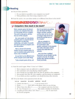 UNIT 13 TAKE (ARE OF YOURSELF
Reading
a Discuss these questions.
1 Do you think it's possible to use computers too much?
2 What problems come from using computers a lot?
bRead the anicle. Are your ideas similar to or different from those in the anicle?
then l'm too tired to do anything
else. Myfriends don't like it. 1
forget to call them, and they
say they never see me. So, now
I'm trying to study and see my
friends first and then turn on
the computer."
Why are computers so
addictive? Researchers say
the visual impact-color,
graphics, movement-is very powerful.
The endless information and fast
response also make them very
attractive.
And, ifyou have a problem?
Researchers say you shouldn't use the
computer every day. Youshould
develop other interests and talk to
friends and family.
Work, computer games, the Internet-
everyone uses computers these days.
For most people, this isn't a problem.
They work or play games, and then
they turn off the computer.
But, sorne people can't stop playing
computer games or using the Internet.
This problem can affect jobs,
relationships, and studies. It's possible
that about 6 percent of computer users
have this problem.
Pete is a 20-year-old university
student. He loves computer games. He
says he sometimes plays games for ten
hours a day on weekends.
He says that it can be difficultto turn
off the computer and do other things.
"1play computer games all day, and
~ Computers: How much is too much?
cRead the anicle again. Write T (true) or F (false).
1 Most computer users are addicted to computer games.
2 Pete sometimes can't stop playing computer games.
3 Pete's friends are not happy about the time he spends on the computer.
4 Most people don't like the color, graphics, and movement on computers.
5 If you think you have a problem, you should develop other interests.
d Fill in the blanks with expressions from the list.
turn on researcher be careful addictive turn off
1 I think chocolate is ! I eat too much of it!
2 Please, o Don't talk on the phone when you are driving.
3 When I leave the office, I my computer and close the door.
4 Dr. Ann Thompson is a . She studies remedies for headaches.
5 I usually get home about 7:00. Then I the TV and watch
my favorite programs.
82
 