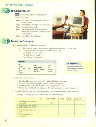 UNIT 13 TAKE (ARE OF YOURSELF
In Conversation
m!I!IiJ What's the problem with the table?
Listen. Then read.
Pete: Hey! Jerry! Don't put that computer
on that table!
jerry: Huh? Why not? What's the problem?
Pete: The table's too small.
jerry: Yes, you're right. This monitor is
pretty big. How about this desk? Can
1put it here?
Pete: Sure. That's fine. Thanks.
Focus on Grammar
a Look at the chart. Answer the questions.
1 Which word means "more than is good in the situation"? (too or very)
2 Can you put these sentences in order? (Least = 1)
The table is kind of small. _
The table is very small. _
The table isn't very small. _
Modifiers
I'm
You're
He's / She's / It's
We're
They're
too
very / really
pretty / kind of
not very
tired.
big.
relaxed.
small.
". Help Desk
The modifiers pretty and
kind of are more informal
than the others.
b Circle the correct words.
1 You should wear a light jacket. lt's (really / kind 00 cold today.
2 lt's (too / not very) hot to play tennis. Let's go swimming.
3 Nina is (really / not very) relaxed. She's always stressed out.
4 1 am (very / too) tired, but let's go to the party anyway. 1 can sleep tomorrow.
e Complete the chart for you. Write sentences. Then compare answers with a partner.
Example 1 usually go to bed ve1Y late. 1'm Ilot ve1y tired today.
m general .
too very / really pretty / kind of Jlot very
1 How late do you usually
go to bed? (ti )
2 How early do you get up?
3 How tired are you today?
4 How stressed out are you
today?
S How relaxed are you
..,
83
 