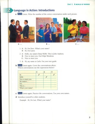 UNIT 1 A WORLD OF WORDS
a a!mm Listen. Write the number of the correct conversation under each picture.
Language in Action: Introductions
2
c_B_
y
1 2 3
Hi .1 .1
Heno .1
Nice to meet you.
My name's ...
I'm...
This is...
What's our name?
A_
e a!mm Listen again. Practice the conversations. Use your own names.
1 A: Hi, I'm Dave. What's your name?
B: Hi, I'm Laura.
2 A: HelIo, my name's Dana Webb. This is John Asakura.
B: Nice to meet you. I'm Felipe Mendoza.
C: Nice to meet you.
3 A: Hi, my name is Carla. I'm your tour guide.
b a!mm Listen again. Cover the conversations aboye.
Which conversations use the expressions below?
d Introduce yourse1f to other students.
Example Hi, I'm Luis. Whats your name?
 