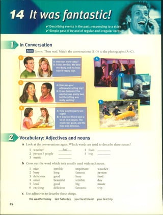 In (onversation
m!mID Listen. Then read. Match the conversations (1-3) lO the photographs (A-C).
Vocabulary: Adjectives and nouns
a Look at the conversations again. Which words are used to describe these nouns?
1 weather
2 person / people
3 music
bad 4 food
5 trip
b Cross out the word which isn't usually used with each noun.
1 nice terrible impoftaflt weather
2 bus y long famous person
3 delicious good busy food
4 small beautiful terrible day
5 loud good big music
6 exciting delicious fantastic trip
e Use adjectives to describe these things.
the weather today last Saturday your best friend your last trip
85
 