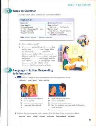 UNIT 14 IT WAS FANTASTIC!
Focuson Grammar
Look at the chart. Then complete the conversation below.
Simple past: be
Statements
I was (wasn't)
Vou were (weren't)
He / She / It was (wasn't) busy.
We were (weren't)
They were (weren't)
work?
Questions and answers
Were you busy?
Ves, I was. No, 1wasn't.
Was she busy?
Ves, she was. No, she wasn't.
How were your c1asses?
They were very interesting.
Note: wasn't = was not weren't = were not
B: lt 2 terrible! First, 1 3 late
and my boss 4 (not) happy. Then,
the usual cook 5 (not) there.
She 6 sick, so there 7 a
different cook. He 8 (not) very good
and people 9 (not) happy with the
food. There 10 a lot of people and it
11 very busy aH day. There
12 (not) even time for a break.
A: How 1 was
Language in Action: Responding
to information
a mam Listen. Complete the conversations with the expressions below.
Oh really? That's good. That's too bad.
1 was sick aH weekend.
2
A: How was your weekend?
B: lt was terrible.
A: 1
B:
A:
C: How was your vacation?
D: lt was wonderful.
C: _3 _
D: Yes, the weather was great and the beaches
were beautiful.
C: _4 _
b Practice the conversations with a partner. Use the ideas below or your own ideas.
your day work school classes yesterday last weekend last week
86
 