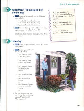 KwwHDW-: Pronunciation of
-ed endings
a aam Listen. Which simple past verb has an
extra syllable?
1 1 worked. 1 worked on Saturday.
2 1 cleaned. 1 cleaned on Saturday.
3 1 painted. 1 painted on Saturday.
b aam Look at this explanation: The -ed ending
is pronounced / Id / after / t / or / d 1.
Now listen. Then practice reading the text aloud
to a partner.
listening
a aam Listen. Did Liza find the person the letters
belonged to?
b aam Listen again. Write T
(true) or F (false).
1 The old man knew
Clara and Albert.
2 The old man knew
where they moved.
3 Liza used the phone
book to find the
fam ily.
4 Liza talked to Albert.
5 Liza returned the
letters.
6 Albert was in Europe
when he wrote the
letters.
e Did you (or someone you
know) ever find something
unusual? What was it?
What happened?
UNIT 14 IT WAS FANTASTIC!
0 rvi,A",y, I wov~eJ. i t-v.e
L.,oe~L I ce",eJ. ",1 J."'Yo"'p",n-"", 0"0
"Ív.e I w",t-cv.eJ. íJ - 1eeJ.eJ.
'" ;)ve"'~!
0 S",t-v.v,A",y, I r",it-eJ. ",J.
J.ecov",t-eJ. ",1 ,A",y. 1~iisv.eJ.
",t- c¡ r.lM•
88
 