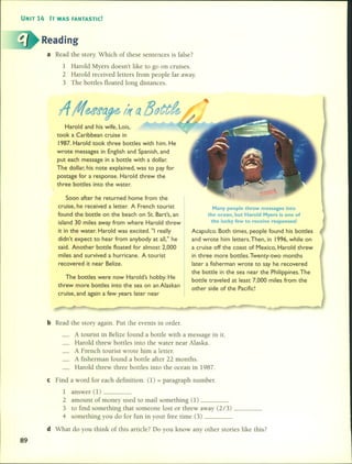 UNIT 14 IT WAS FANTASTIC!
Reading
a Read the story. Which 01' these sentences is false?
1 Harold Myers doesn't like to go on cmises.
2 Harold received letters from people far away.
3 The bottles floated long distan ces.
Harold and his wife, Lois,
took a Caribbean cruise in
1987. Harold took three bottles with him. He
wrote messages in English and Spanish, and
put each message in a bottle with a dollar.
The dollar, his note explained, was to pay for
postage for a response. Harold threw the
three bottles into the water.
Soon after he returned home from the
cruise, he received a letter. A French tourist
found the bottle on the beach on StoBart's, an
island 30 miles away from where Harold threw
it in the water. Harold was excited. "1really
didn't expect to hear from anybody at all," he
said. Another bottle f10ated for almost 2,000
miles and survived a hurricane. A tourist
recovered it near Belize.
The bottles were now Harold's hobby. He
threw more bottles into the sea on an Alaskan
cruise, and again a few years later near
Many people throw messages into
the ocean, but Harold Myers is one of
the lucky few to receive responsesl
Acapulco. Both times, people found his bottles
and wrote him letters. Then, in 1996, while on
a cruise off the coast of Mexico, Harold threw
in three more bottles. Twenty-two months
later a fisherman wrote to say he recovered
the bottle in the sea near the Philippines. The
bottle traveled at least 7,000 miles from the
other side of the Pacific!
bRead the story again. Put the events in order.
A tourist in Belize found a botde with a message in it.
Harold threw bottles into the water near Alaska.
A French tourist wrote him a letter.
A fisherman found a botde al'ter 22 months.
Harold threw three bottles into the ocean in 1987.
e Find a word for each definition. (l) = paragraph number.
1 answer (1) _
2 amounl 01' money used to mail something (1) _
3 to find something that someone lost or threw away (2/3) _
4 something you do for fun in your free time (3) _
d What do you think 01' this artide? Do you know any other stories like this?
89
 