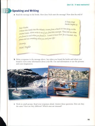 ~I
UNIT 14 IT WAS FANTASTIC!
Speaking and Writing
a Read the rnessage in the botde. How does Nick start the rnessage? How does he end it?
12DUIfh ftred
fwik Heijhts; Ni
De<if Fi;ulP¡ ,
d. : r bot:t/b Útto tfu, Atúud-ic- OcettJ1J fvOIM/ tV b~ lJ1/ NWJjers~ Uvtfu,
1Wew-r;t'W) J' , !ea£
united ftatM. p/eJU~writ~ to me, if yoU/jútd tItM ?UMsa:J&'P ~ teU me, ~
yoU/jound iJ;a,tr.dwIur~ yoU/jotAJUiiJ;. 1 (,{ltU1.É ~o~ur Mur lar it trweúd. AúoJ
pieM~teit ~ so~ MOutyoU/ a;ui your 0/&.
fiJicer~
Nidv TrejM
b Write a response to the rnessage aboye. Say when you found the botde and where you
found it. Give sorne inforrnation about your life. Use real inforrnation or use the pictures
and your irnagination.
e Work in srnall groups. Read your responses aloud. Answer these questions. How are they
the sarne? How are they different? Which ones are unusual?
90
 
