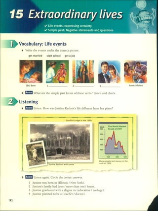 Vocabulary: Life events
a Write the events under the correct picture.
get married start school get a job
(be) born 1 _ 2 _ 3 _ have children
b rJ!IIJ What are the simple past forms of these verbs? Listen and check.
Listening
a rJ!IIJ Listen. How was justine Kerfoot's life different fram her plans?
Gunflint Lodge in the 1930s
Many people lost money in the
crash of 1929.
Justine Kerfoot with canoe
VALUE
400.0
350.0
300.0
250.0
200.0
The Stock Market
Crash ol 1929
91
b rJ!IIJ Listen again. Circle the correct answer.
1 justine was born in (Illinois / New York).
2 justine's family had (one / more than one) house.
3 justine graduated with a degree in (education / zoology).
4 justine planned to be a (teacher / doctor).
 