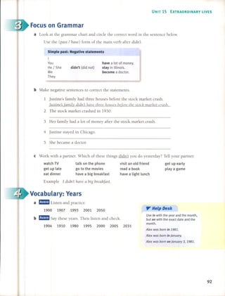 UNIT 15 EXTRAORDINARV UVES
Focus on Grarnrnar
a Look at the grammar chart and circle the correct word in the sentence below.
Use the (past / base) form of the main verb after didn't.
have a lot of money.
stay in 11Iinois.
become a doctor.
didn'l (did not)
Simple pasl: Negalive slalemenls
I
You
He / She
We
They
b Make negative sentences to correct the statements.
1 Justine's family had three houses before the stock market crash.
Justine'sfamily didn't have three /w!lses befare the stae/? marl?et crasll
2 The stock market crashed in 1930.
3 Her family had a 10t of money after the stock market crash.
4 Justine stayed in Chicago.
5 She became a doctor.
e Work with a partner. Which of these things didn't you do yesterday? Tell your partner.
1900 1907 1993 2001 2050
b mmmJ Say these years. Then listen and check.
1904 1910 1980 1995 2000 2005 2031
Examp1e 1 didn't llave a big brea/lfast.
a mmmJ Listen and practice.
get up early
playa game
y Help Desk
Use in with the year and the month.
but on with the exact date and the
month.
A/ex was born in 1981.
A/ex was born in january.
A/ex was born on january 3, 1981.
visit an old friend
read a book
have a Iight lunch
talk on the phone
go to the movies
have a big breakfast
watch TV
get up late
eat dinner
Vocabulary: Years
92
 