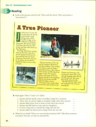 UNIT 15 EXTRAORDINARY LIVES
Reading
a Look at the pictures and the tide. Then read the artide. Why was justine a
"tme pioneer"?
ustine was a 21-year-old
city girl when she moved
to her family's small
fishing camp, called
Gunflint Lodge, in the
wilderness of Northern
~innesota. She and her family
IIved there after they lost thei;
money and their other homes in
the Depression.
The lodge didn't have running
water or eIectricity when they
arrived. ]ustine learned how to
hunt and fish from the Native
Americans who lived in the area.
In the winter, she traveIed by
dogsled for days or even a week
at a time.
She got married in 1934. She
and her husband, Bill Kerfoot,
had three children. They worked
very hard ro make the lodge a
successful business. Mter a fire in
1953, ]ustine and Bill rebuilt the
lodge in only a few months.
]ustine made most of the new
furniture herself. Ir was sometimes
difficult, but ]ustine and Bill
made the lodge a Success.
In her later years, ]ustine drove
across Mrica and traveIed to the
Amazon and Antarctica. She
continued to hunt, fish, canoe,
and ride dogsleds when she was
over 80 years old. She wrote
three books about her life.
Her Jife definiteIy didn't turn
out as planned, but it was an
amazing life.
bRead again. Write T (true) or F (false).
1 justine and her family went to Gunf1int Lodge for a vacation.
2 There were no electric Jights at Gunf1int Lodge when they arrived.
3 justine didn't know how to hunt or fish when she arrived.
4 justine and Bill had two sons and two daughters.
5 It took a long time to rebuild the lodge after the fire.
6 justine didn't do adventurous things when she was old.
e What do you think? What was unusual about justine's Jife? Talk about someone
you know who has (or had) an unusual Jife.
93
 